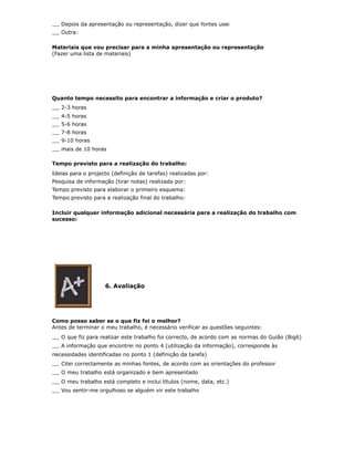 Depois da apresentação ou representação, dizer que fontes usei
   Outra:

Materiais que vou precisar para a minha apresentação ou representação
(Fazer uma lista de materiais)




Quanto tempo necessito para encontrar a informação e criar o produto?
   2-3 horas
   4-5 horas
   5-6 horas
   7-8 horas
   9-10 horas
   mais de 10 horas

Tempo previsto para a realização do trabalho:
Ideias para o projecto (definição de tarefas) realizadas por:
Pesquisa de informação (tirar notas) realizada por:
Tempo previsto para elaborar o primeiro esquema:
Tempo previsto para a realização final do trabalho:

Incluir qualquer informação adicional necessária para a realização do trabalho com
sucesso:




                    6. Avaliação




Como posso saber se o que fiz foi o melhor?
Antes de terminar o meu trabalho, é necessário verificar as questões seguintes:
   O que fiz para realizar este trabalho foi correcto, de acordo com as normas do Guião (Big6)
   A informação que encontrei no ponto 4 (utilização da informação), corresponde às
necessidades identificadas no ponto 1 (definição da tarefa)
   Citei correctamente as minhas fontes, de acordo com as orientações do professor
   O meu trabalho está organizado e bem apresentado
   O meu trabalho está completo e inclui títulos (nome, data, etc.)
   Vou sentir-me orgulhoso se alguém vir este trabalho
 