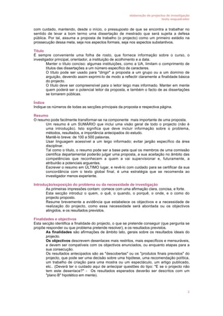 elaboração de projectos de investigação
texto enquadrador

com cuidado, mantendo, desde o início, o pressuposto de que se encontra a trabalhar no
sentido de levar a bom termo uma dissertação de mestrado que será sujeita a defesa
pública. Por tal, assuma a proposta de trabalho (o projecto) como um primeiro estádio na
prossecução dessa meta, seja nos aspectos formais, seja nos aspectos substantivos.
Título
É sempre conveniente uma folha de rosto, que fornece informação sobre o curso, o
investigador principal, orientador, a instituição de acolhimento e a data.
• Manter o título conciso: algumas instituições, como a UA, limitam o comprimento de
títulos das dissertações a um número específico de caracteres.
• O título pode ser usado para "dirigir" a proposta a um grupo ou a um domínio de
arguição, devendo assim exprimi-lo de modo a reflectir claramente a finalidade básica
do projecto.
• O título deve ser compreensível para o leitor leigo mas informado. Manter em mente
quem poderá ser o potencial leitor da proposta, e também o facto de as dissertações
se tornarem públicas.
Índice
Indique os números de todas as secções principais da proposta e respectiva página.
Resumo
O resumo pode facilmente transformar-se na componente mais importante de uma proposta.
• Um resumo é um SUMÁRIO que inclui uma visão geral de todo o projecto (não é
uma introdução). Isto significa que deve incluir informação sobre o problema,
métodos, resultados, e importância antecipados do estudo.
• Mantê-lo breve: de 100 a 500 palavras.
• Usar linguagem acessível a um leigo informado; evitar jargão específico da área
disciplinar.
• Tal como o título, o resumo pode ser a base pela qual os membros de uma comissão
científica departamental poderão julgar uma proposta, a sua aceitação no âmbito das
competências que reconhecem a quem a vai supervisionar e, futuramente, a
atribuirão a potenciais arguentes.
• Escrever o resumo em ÚLTIMO lugar, e revê-lo com cuidado para se certificar da sua
concordância com o texto global final, é uma estratégia que se recomenda ao
investigador menos experiente.
Introdução/exposição do problema ou da necessidade de investigação
• As primeiras impressões contam: comece com uma afirmação clara, concisa, e forte.
• Esta secção introduz o quem, o quê, o quando, o porquê, o onde, e o como do
projecto proposto.
• Resume brevemente a evidência que estabelece os objectivos e a necessidade de
realização do projecto, como essa necessidade será abordada ou os objectivos
atingidos, e os resultados previstos.
Finalidades e objectivos
Esta secção identifica a finalidade do projecto, o que se pretende conseguir (que pergunta se
propõe responder ou que problema pretende resolver), e os resultados previstos.
• As finalidades são afirmações de âmbito lato, gerais sobre os resultados ideais do
projecto.
• Os objectivos descrevem desenlaces mais restritos, mais específicos e mensuráveis,
e devem ser compatíveis com os objectivos enunciados, ou enquanto etapas para a
sua consecução.
• Os resultados antecipados são as "descobertas" ou os "produtos finais previstos" do
projecto, que pode ser uma decisão sobre uma hipótese, uma recomendação política,
um trabalho de criação para uma mostra ou um espectáculo, um artigo publicado,
etc.. (Deverá ter o cuidado aqui de antecipar questões do tipo: "E se o projecto não
tem este desenlace?" - Os resultados esperados deverão ser descritos com um
"plano B" hipotético em mente).

2

 