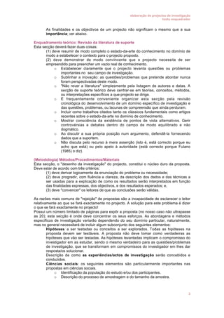 elaboração de projectos de investigação
texto enquadrador

•

As finalidades e os objectivos de um projecto não significam o mesmo que a sua
importância; ver abaixo.

Enquadramento teórico: Revisão da literatura de suporte
Esta secção deverá fazer duas coisas:
• (1) deve resumir de modo completo o estado-da-arte do conhecimento no domínio de
modo a estabelecer o contexto para o projecto proposto.
• (2) deve demonstrar de modo convincente que o projecto necessita de ser
empreendido para preencher um vazio real de conhecimento.
o Estabelecer claramente que o projecto levanta questões ou problemas
importantes no seu campo de investigação.
o Sublinhar a inovação: as questões/problemas que pretende abordar nunca
foram perspectivadas deste modo.
o "Não rever a literatura" simplesmente pela listagem de autores e datas. A
secção de suporte teórico deve centrar-se em teorias, conceitos, métodos,
ou interpretações específicos a que projecto se dirige.
o É frequentemente conveniente organizar esta secção pela revisão
cronológica do desenvolvimento de um domínio específico de investigação e
das questões, problemas, ou lacunas de compreensão que ainda perduram.
o Incluir como trabalhos citados tanto os clássicos fundamentais como artigos
recentes sobre o estado-da-arte no domínio de conhecimento.
o Mostrar consciência da existência de pontos de vista alternativos. Gerir
controvérsias e debates dentro do campo de modo equilibrado e não
dogmático.
o Ao discutir a sua própria posição num argumento, defendê-la fornecendo
dados que a suportem.
o Não discuta pelo recurso à mera asserção (isto é, está correcto porque eu
acho que está) ou pelo apelo à autoridade (está correcto porque Fulano
(1985) o diz).
(Metodologia) Métodos/Procedimentos/Materiais
Esta secção, o "desenho da investigação" do projecto, constitui o núcleo duro da proposta.
Deve estar de acordo com três critérios:
• (1) deve derivar logicamente da enunciação do problema ou necessidade;
• (2) deve progredir, com fluência e clareza, da descrição dos dados e das técnicas a
ser usadas para a explicação de como os resultados serão interpretados em função
das finalidades expressas, dos objectivos, e dos resultados esperados; e,
• (3) deve "convencer" os leitores de que as conclusões serão válidas.
As razões mais comuns de "rejeição" de propostas são a incapacidade de esclarecer o leitor
relativamente ao que se fará exactamente no projecto. A solução para este problema é dizer
o que se fará exactamente no projecto!
Possui um número limitado de páginas para expôr a proposta (no nosso caso não ultrapasse
as 20); esta secção é onde deve concentrar os seus esforços. As abordagens e métodos
específicos de investigação variarão dependendo do seu domínio particular, naturalmente,
mas no general necessitará de incluir algum subconjunto dos seguintes elementos:
• Hipóteses a ser testadas ou conceitos a ser explorados. Todas as hipóteses na
proposta devem ser testáveis. A proposta não deve tomar como verdadeiras as
hipóteses que vão ser testadas. As hipóteses levantadas implicam o compromisso do
investigador em as estudar, sendo o mesmo verdadeiro para as questões/problemas
de investigação, que se transformam em compromissos do investigador em lhes dar
resposta/os solucionar.
• Descrição de como as experiências/actos de investigação serão concebidos e
conduzidos.
• Ciências sociais: os seguintes elementos são particularmente importantes nas
propostas em ciências sociais.
o Identificação da população do estudo e/ou dos participantes.
o Descrição do processo de amostragem e do tamanho da amostra.

3

 