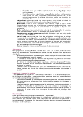 elaboração de projectos de investigação
texto enquadrador

Descrição, ainda que sumária, dos instrumentos de investigação (ou incluir
como apêndices).
o Descrição dos tipos específicos e adequação das análises estatísticas dos
dados brutos, tais como a regressão, componentes principais, etc., ou de
outros procedimentos de análise, tais como análise de conteúdo, de
protocolos, etc.
Participantes: Indicação clara das qualificações e dos papeis de todos os
participantes, incluindo alunos, consultores, investigadores ou outros.
A v a l i a ç ã o : Como é que o projecto será avaliado, quem o fará e quão
frequentemente; como é que os problemas inesperados serão resolvidos e que
medidas estão previstas para a eventualidade de o projecto se deparar com
dificuldades.
Dados preliminares: se, eventualmente, estiver já de posse de dados de projectos
piloto que demonstrem a eficácia da abordagem que propõe, inclua-os.
Equipamentos, recursos e espaços essenciais: descrever o que são, como serão
usados, e sua disponibilidade.
P e r m i s s õ e s: garantia de que todas as permissões, colaborações e normas
necessárias foram asseguradas e ou cumpridas. Há normas que são instituídas pela
universidade, pelo estado, e/ou outras entidades para a pesquisa que envolve, dentre
outros, assuntos humanos. Não partir do pressuposto de que está tudo assegurado.
Haverá eventualmente necessidade de autorizações, estabelecimento de protocolos,
etc. Aconselhe-se com quem o/a orienta.
Material ilustrativo: mapas, cartas, fotografias, etc. (se necessário).
o

•
•

•
•
•

•

Cronograma
Uma proposta de investigação bem sucedida deve exibir um equilíbrio cuidadoso entre
tempo (um ano) e dinheiro (propinas e outros gastos), que são recursos finitos, e objectivos
do projecto.
• A Universidade impõe-me limites temporais para a execução do projecto? Há limites
financeiros àquilo que pretendo realizar?
• O projecto de investigação que delineei tem objectivos que podem ser cumpridos
dentro do período permitido pela Universidade?
• É o âmbito do trabalho razoável para o período e exigências do projecto? Um dos
maiores problemas de um investigador inexperiente é um âmbito excessivamente
ambicioso de trabalho.
• Como é que me vou organizar para que o meu trabalho se desenvolva numa base de
metas mensais, em função dos meus compromissos familiares, profissionais e
sociais?
Importância e impacto do projecto
A importância de um projecto não é o mesmo que a finalidade ou os objectivos do projecto.
As afirmações da importância e impacto do projecto devem ser feitas com cuidado e podem
ser acomodadas em justificações diversas:
• Pelo avanço do estado do conhecimento num domínio particular, pelo enriquecimento
do nosso património cultural, científico, técnico, estético, ou pelo contributo para o
bem público.
• Pela realização dos objectivos da instituição de acolhimento (consultar os objectivos e
missão da instituição de acolhimento, dos seus centros de investigação e,
especialmente, do curso de mestrado e respectivas disciplinas que se encontra a
frequentar, é sempre uma fonte importante de centração dos objectivos das
propostas).
Disseminação
Como serão os resultados do projecto comunicados à comunidade?
Para além da defesa pública da dissertação de mestrado, deveria ter já em mente um plano
mais pensado que deverá passar pela publicação dos resultados em periódicos e
apresentações em congressos. O/A orientador(a) também aqui tem um papel fundamental.
Consulte-o em devido tempo.

4

 