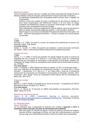 elaboração de projectos de investigação
texto enquadrador

Referências citadas
Como em qualquer projecto, deve ter o cuidado de fornecer informação das citação de toda a
literatura referida no texto da proposta, particularmente na secção de revisão da literatura.
• As referências ultrapassadas e/ou incompletas podem contribuir para a "rejeição" de
uma proposta.
• Verificar o texto com cuidado de modo a certificar-se de que todas as citações no
texto estão contempladas nas Referências Citadas e de que todos os artigos
constantes das Referências Citadas se encontram mencionadas no texto, que estão
correctas e que correspondem em termos de datas.
• Aderir estritamente a todas as exigências de limite de páginas, layout do documento e
estilo de citação. Quando estas exigências existirem, o que se exige é coerência
• Devem seguir-se as normas da Sociedade Portuguesa de Ciências da Educação e da
APA – American Psychological Association – de que se oferece uma súmula através
de exemplos.
Livros
1 autor
Abrantes, J. C. (1992). Os media e a escola. Da imprensa aos audiovisuais no ensino e na
formação. Lisboa: Texto Editora.
2 ou mais autores
Galvão, C., & Leão, C. (1994). Um projecto com projectos: o centro de recursos da Escola
da Tapada. Lisboa: Livraria Escolar Editora (Cadernos de Inovação Educacional).
Capítulos de livros
1 autor
Ramos, J. L. P. (1999). A escola que aprende: Um estudo múltiplo de casos no domínio da
integração das TIC na escola. In P. Dias & C. V. de Freitas (Org.), Actas da I Conferência
Internacional de Tecnologias de Informação e Comunicação na Educação, Desafios’ 99,
Challenges’ 99. Braga: Centro de Competência Nónio Século XXI da Universidade do Minho,
(pp. 275-286).
2 ou mais autores
Leite, C. & Negrão, J. (2001).Desenvolvimento do projecto “as TIC e a escola para todos —
uma nova dimensão às actividades de complemento educativo” na escola EB 2, 3 Rosa
Ramalho — Barcelinhos. In P. Dias & C. V. de Freitas (Org.), Actas da II Conferência
Internacional de Tecnologias de Informação e Comunicação na Educação, Desafios’ 2001,
Challenges’ 2001. Braga: Centro de Competência Nónio Século XXI da Universidade do
Minho, (pp. 1061-1071).
Artigos de revistas
1 autor
Barroso, C. (1991). Gestão e animação de um centro de recursos – A experiência do CRE de
Marquesa de Alorna. Inovação, 4(1), 199-211.
2 ou mais autores
Finn Jr., C., Manno, B., & Vanourek, G. (2000). Accountability via transparency. Education
Week, 19(33), 42, 44-45.
Referências retiradas da Internet
Taylor, S. M. (1997). Cooperative learning in distance education.
http://www.ihets.org/learntech/distance_ed/fdpapers/1997/taylor.html (consultado na Internet
em 21 de Fevereiro de 2002).
III. Indicações gerais
Siga as instruções
Ler as indicações para a preparação da proposta com cuidado e segui-las à letra! A
importância desta indicação não pode ser demasiadamente enfatizada.
• Não viole regras no tamanho de página, número de palavras, tamanho de margens,
tamanho da fonte, organização e formato, etc. Este não é definitivamente o momento
para dar asas à sua criatividade recorrendo a fontes e/ou estilos não recomendados.

5

 
