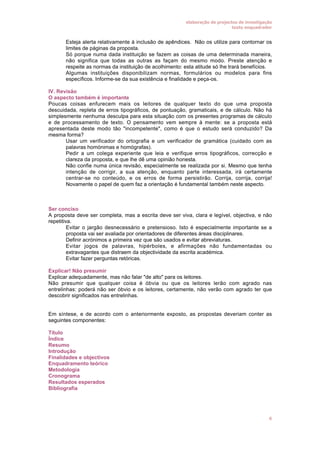 elaboração de projectos de investigação
texto enquadrador

•
•

•

Esteja alerta relativamente à inclusão de apêndices. Não os utilize para contornar os
limites de páginas da proposta.
Só porque numa dada instituição se fazem as coisas de uma determinada maneira,
não significa que todas as outras as façam do mesmo modo. Preste atenção e
respeite as normas da instituição de acolhimento: esta atitude só lhe trará benefícios.
Algumas instituições disponibilizam normas, formulários ou modelos para fins
específicos. Informe-se da sua existência e finalidade e peça-os.

IV. Revisão
O aspecto também é importante
Poucas coisas enfurecem mais os leitores de qualquer texto do que uma proposta
descuidada, repleta de erros tipográficos, de pontuação, gramaticais, e de cálculo. Não há
simplesmente nenhuma desculpa para esta situação com os presentes programas de cálculo
e de processamento de texto. O pensamento vem sempre à mente: se a proposta está
apresentada deste modo tão "incompetente", como é que o estudo será conduzido? Da
mesma forma?
• Usar um verificador do ortografia e um verificador de gramática (cuidado com as
palavras homónimas e homógrafas).
• Pedir a um colega experiente que leia e verifique erros tipográficos, correcção e
clareza da proposta, e que lhe dê uma opinião honesta.
• Não confie numa única revisão, especialmente se realizada por si. Mesmo que tenha
intenção de corrigir, a sua atenção, enquanto parte interessada, irá certamente
centrar-se no conteúdo, e os erros de forma persistirão. Corrija, corrija, corrija!
Novamente o papel de quem faz a orientação é fundamental também neste aspecto.

Ser conciso
A proposta deve ser completa, mas a escrita deve ser viva, clara e legível, objectiva, e não
repetitiva.
• Evitar o jargão desnecessário e pretensioso. Isto é especialmente importante se a
proposta vai ser avaliada por orientadores de diferentes áreas disciplinares.
• Definir acrónimos a primeira vez que são usados e evitar abreviaturas.
• Evitar jogos de palavras, hipérboles, e afirmações não fundamentadas ou
extravagantes que distraem da objectividade da escrita académica.
• Evitar fazer perguntas retóricas.
Explicar! Não presumir
Explicar adequadamente, mas não falar "de alto" para os leitores.
Não presumir que qualquer coisa é óbvia ou que os leitores lerão com agrado nas
entrelinhas: poderá não ser óbvio e os leitores, certamente, não verão com agrado ter que
descobrir significados nas entrelinhas.
Em síntese, e de acordo com o anteriormente exposto, as propostas deveriam conter as
seguintes componentes:
Título
Índice
Resumo
Introdução
Finalidades e objectivos
Enquadramento teórico
Metodologia
Cronograma
Resultados esperados
Bibliografia

6

 