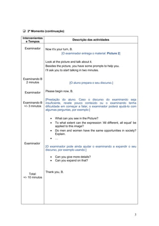  2º Momento (continuação)

Intervenientes
                                     Descrição das actividades
  e Tempos

 Examinador      Now it‟s your turn, B.
                             [O examinador entrega o material: Picture 2]

                 Look at the picture and talk about it.
                 Besides the picture, you have some prompts to help you.
                 I‟ll ask you to start talking in two minutes.

Examinando B
  2 minutos                        [O aluno prepara o seu discurso.]


 Examinador      Please begin now, B.

                 [Prestação do aluno. Caso o discurso do examinando seja
Examinando B     insuficiente, revele pouco conteúdo ou o examinando tenha
 +/- 3 minutos   dificuldade em começar a falar, o examinador poderá ajudá-lo com
                 algumas perguntas, por exemplo:]

                       What can you see in the Picture?
                       To what extent can the expression „All different, all equal‟ be
                        applied to this image?
                       Do men and women have the same opportunities in society?
                        Explain.
                       …
 Examinador
                 [O examinador pode ainda ajudar o examinando a expandir o seu
                 discurso, por exemplo usando:]

                       Can you give more details?
                       Can you expand on that?


                 Thank you, B.
     Total:
+/- 10 minutos




                                                                                     3
 