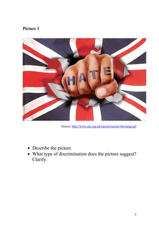 Picture 1




                   Source: http://www.urc.org.uk/racism/racism-fist-large.gif




   Describe the picture
   What type of discrimination does the picture suggest?
    Clarify.




                                                                           5
 