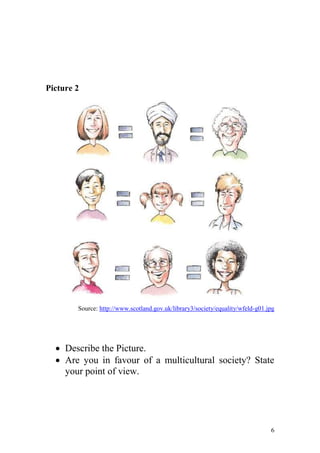 Picture 2




        Source: http://www.scotland.gov.uk/library3/society/equality/wfeld-g01.jpg




   Describe the Picture.
   Are you in favour of a multicultural society? State
    your point of view.




                                                                                6
 