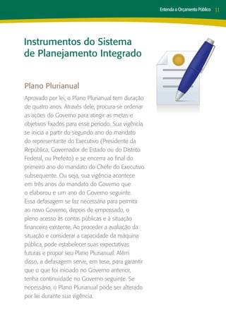 Entenda o Orçamento Público   11




Instrumentos do Sistema
de Planejamento Integrado


Plano Plurianual
Aprovado por lei, o Plano Plurianual tem duração
de quatro anos. Através dele, procura-se ordenar
as ações do Governo para atingir as metas e
objetivos fixados para esse período. Sua vigência
se inicia a partir do segundo ano do mandato
do representante do Executivo (Presidente da
República, Governador de Estado ou do Distrito
Federal, ou Prefeito) e se encerra ao final do
primeiro ano do mandato do Chefe do Executivo
subsequente. Ou seja, sua vigência acontece
em três anos do mandato do Governo que
o elaborou e um ano do Governo seguinte.
Essa defasagem se faz necessária para permitir
ao novo Governo, depois de empossado, o
pleno acesso às contas públicas e à situação
financeira existente. Ao proceder a avaliação da
situação e considerar a capacidade da máquina
pública, pode estabelecer suas expectativas
futuras e propor seu Plano Plurianual. Além
disso, a defasagem serve, em tese, para garantir
que o que foi iniciado no Governo anterior,
tenha continuidade no Governo seguinte. Se
necessário, o Plano Plurianual pode ser alterado
por lei durante sua vigência.
 