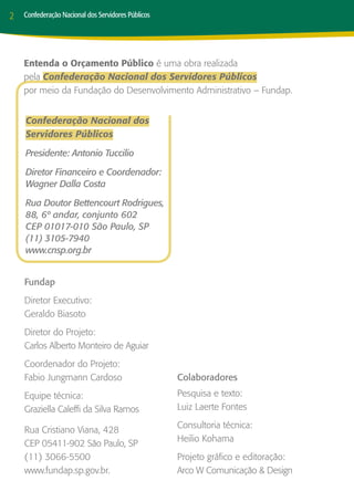 2   Confederação Nacional dos Servidores Públicos




    Entenda o Orçamento Público é uma obra realizada
    pela Confederação Nacional dos Servidores Públicos
    por meio da Fundação do Desenvolvimento Administrativo – Fundap.


    Confederação Nacional dos
    Servidores Públicos

    Presidente: Antonio Tuccilio

    Diretor Financeiro e Coordenador:
    Wagner Dalla Costa

    Rua Doutor Bettencourt Rodrigues,
    88, 6º andar, conjunto 602
    CEP 01017-010 São Paulo, SP
    (11) 3105-7940
    www.cnsp.org.br


    Fundap
    Diretor Executivo:
    Geraldo Biasoto
    Diretor do Projeto:
    Carlos Alberto Monteiro de Aguiar
    Coordenador do Projeto:
    Fabio Jungmann Cardoso                          Colaboradores
    Equipe técnica:                                 Pesquisa e texto:
    Graziella Caleffi da Silva Ramos                Luiz Laerte Fontes
                                                    Consultoria técnica:
    Rua Cristiano Viana, 428
                                                    Heilio Kohama
    CEP 05411-902 São Paulo, SP
    (11) 3066-5500                                  Projeto gráfico e editoração:
    www.fundap.sp.gov.br.                           Arco W Comunicação & Design
 