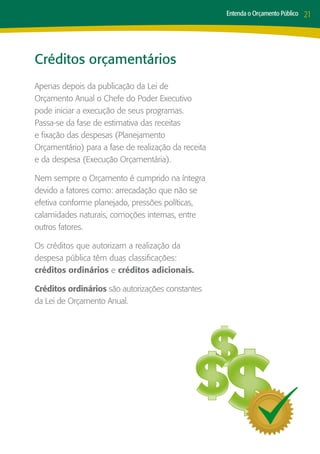 Entenda o Orçamento Público   21




Créditos orçamentários
Apenas depois da publicação da Lei de
Orçamento Anual o Chefe do Poder Executivo
pode iniciar a execução de seus programas.
Passa-se da fase de estimativa das receitas
e fixação das despesas (Planejamento
Orçamentário) para a fase de realização da receita
e da despesa (Execução Orçamentária).

Nem sempre o Orçamento é cumprido na íntegra
devido a fatores como: arrecadação que não se
efetiva conforme planejado, pressões políticas,
calamidades naturais, comoções internas, entre
outros fatores.

Os créditos que autorizam a realização da
despesa pública têm duas classificações:
créditos ordinários e créditos adicionais.

Créditos ordinários são autorizações constantes
da Lei de Orçamento Anual.
 