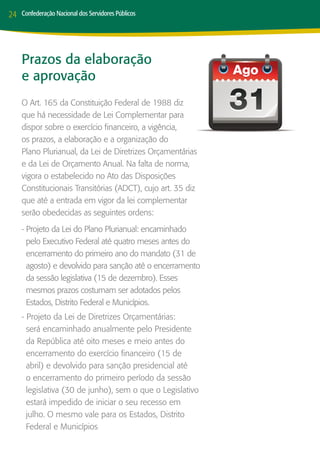 24   Confederação Nacional dos Servidores Públicos




     Prazos da elaboração
     e aprovação
     O Art. 165 da Constituição Federal de 1988 diz
     que há necessidade de Lei Complementar para
     dispor sobre o exercício financeiro, a vigência,
     os prazos, a elaboração e a organização do
     Plano Plurianual, da Lei de Diretrizes Orçamentárias
     e da Lei de Orçamento Anual. Na falta de norma,
     vigora o estabelecido no Ato das Disposições
     Constitucionais Transitórias (ADCT), cujo art. 35 diz
     que até a entrada em vigor da lei complementar
     serão obedecidas as seguintes ordens:
     - Projeto da Lei do Plano Plurianual: encaminhado
       pelo Executivo Federal até quatro meses antes do
       encerramento do primeiro ano do mandato (31 de
       agosto) e devolvido para sanção até o encerramento
       da sessão legislativa (15 de dezembro). Esses
       mesmos prazos costumam ser adotados pelos
       Estados, Distrito Federal e Municípios.
     - Projeto da Lei de Diretrizes Orçamentárias:
       será encaminhado anualmente pelo Presidente
       da República até oito meses e meio antes do
       encerramento do exercício financeiro (15 de
       abril) e devolvido para sanção presidencial até
       o encerramento do primeiro período da sessão
       legislativa (30 de junho), sem o que o Legislativo
       estará impedido de iniciar o seu recesso em
       julho. O mesmo vale para os Estados, Distrito
       Federal e Municípios
 