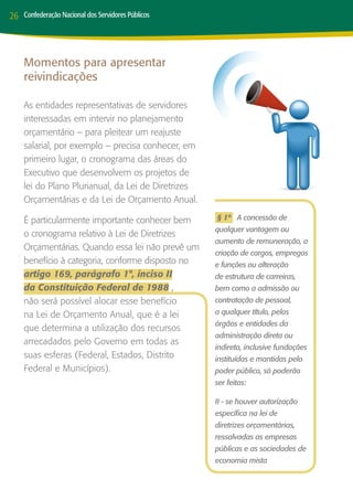 26   Confederação Nacional dos Servidores Públicos




     Momentos para apresentar
     reivindicações

     As entidades representativas de servidores
     interessadas em intervir no planejamento
     orçamentário – para pleitear um reajuste
     salarial, por exemplo – precisa conhecer, em
     primeiro lugar, o cronograma das áreas do
     Executivo que desenvolvem os projetos de
     lei do Plano Plurianual, da Lei de Diretrizes
     Orçamentárias e da Lei de Orçamento Anual.

     É particularmente importante conhecer bem       § 1º A concessão de
                                                     qualquer vantagem ou
     o cronograma relativo à Lei de Diretrizes
                                                     aumento de remuneração, a
     Orçamentárias. Quando essa lei não prevê um
                                                     criação de cargos, empregos
     benefício à categoria, conforme disposto no     e funções ou alteração
     artigo 169, parágrafo 1°, inciso II             de estrutura de carreiras,
     da Constituição Federal de 1988 ,               bem como a admissão ou
     não será possível alocar esse benefício         contratação de pessoal,
     na Lei de Orçamento Anual, que é a lei          a qualquer título, pelos
                                                     órgãos e entidades da
     que determina a utilização dos recursos
                                                     administração direta ou
     arrecadados pelo Governo em todas as
                                                     indireta, inclusive fundações
     suas esferas (Federal, Estados, Distrito        instituídas e mantidas pelo
     Federal e Municípios).                          poder público, só poderão
                                                     ser feitas:

                                                     II - se houver autorização
                                                     específica na lei de
                                                     diretrizes orçamentárias,
                                                     ressalvadas as empresas
                                                     públicas e as sociedades de
                                                     economia mista
 