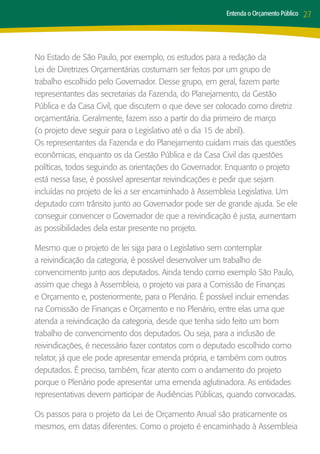 Entenda o Orçamento Público   27



No Estado de São Paulo, por exemplo, os estudos para a redação da
Lei de Diretrizes Orçamentárias costumam ser feitos por um grupo de
trabalho escolhido pelo Governador. Desse grupo, em geral, fazem parte
representantes das secretarias da Fazenda, do Planejamento, da Gestão
Pública e da Casa Civil, que discutem o que deve ser colocado como diretriz
orçamentária. Geralmente, fazem isso a partir do dia primeiro de março
(o projeto deve seguir para o Legislativo até o dia 15 de abril).
Os representantes da Fazenda e do Planejamento cuidam mais das questões
econômicas, enquanto os da Gestão Pública e da Casa Civil das questões
políticas, todos seguindo as orientações do Governador. Enquanto o projeto
está nessa fase, é possível apresentar reivindicações e pedir que sejam
incluídas no projeto de lei a ser encaminhado à Assembleia Legislativa. Um
deputado com trânsito junto ao Governador pode ser de grande ajuda. Se ele
conseguir convencer o Governador de que a reivindicação é justa, aumentam
as possibilidades dela estar presente no projeto.

Mesmo que o projeto de lei siga para o Legislativo sem contemplar
a reivindicação da categoria, é possível desenvolver um trabalho de
convencimento junto aos deputados. Ainda tendo como exemplo São Paulo,
assim que chega à Assembleia, o projeto vai para a Comissão de Finanças
e Orçamento e, posteriormente, para o Plenário. É possível incluir emendas
na Comissão de Finanças e Orçamento e no Plenário, entre elas uma que
atenda a reivindicação da categoria, desde que tenha sido feito um bom
trabalho de convencimento dos deputados. Ou seja, para a inclusão de
reivindicações, é necessário fazer contatos com o deputado escolhido como
relator, já que ele pode apresentar emenda própria, e também com outros
deputados. É preciso, também, ficar atento com o andamento do projeto
porque o Plenário pode apresentar uma emenda aglutinadora. As entidades
representativas devem participar de Audiências Públicas, quando convocadas.

Os passos para o projeto da Lei de Orçamento Anual são praticamente os
mesmos, em datas diferentes. Como o projeto é encaminhado à Assembleia
 