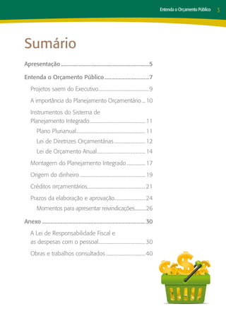 Entenda o Orçamento Público   3




Sumário
Apresentação..................................................................5

Entenda o Orçamento Público..................................7
    Projetos saem do Executivo.........................................9
                              .
    A importância do Planejamento Orçamentário.... 10
    Instrumentos do Sistema de
    Planejamento Integrado............................................. 11
                          .
        Plano Plurianual........................................................ 11
                        .
        Lei de Diretrizes Orçamentárias.......................... 12
        Lei de Orçamento Anual....................................... 14
                              .
    Montagem do Planejamento Integrado................ 17
    Origem do dinheiro...................................................... 19
    Créditos orçamentários............................................... 21
                          .
    Prazos da elaboração e aprovação......................... 24
                                    .
        Momentos para apresentar reivindicações..........26
                                               .

Anexo............................................................................. 30
    A Lei de Responsabilidade Fiscal e
    as despesas com o pessoal...................................... 30
                              .
    Obras e trabalhos consultados.................................40
 