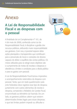 30   Confederação Nacional dos Servidores Públicos




     Anexo
     A Lei de Responsabilidade
     Fiscal e as despesas com
     o pessoal
     A finalidade da Lei Complementar n° 101, de
     4 de maio de 2000, conhecida como Lei de
     Responsabilidade Fiscal, é disciplinar a gestão dos
     recursos públicos, atribuindo maior responsabilidade
     aos gestores. Com isso, é possível esperar deles
     ações planejadas e transparentes que contribuam
     para a prevenção de riscos e correções de desvios
     capazes de afetar o equilíbrio das contas públicas. Os
     meios utilizados para se atingir esses objetivos são
     o cumprimento de metas de receitas e despesas e
     obediência a limites e condições para a dívida pública
     e para os gastos com pessoal.

     A Lei de Responsabilidade Fiscal tornou imperativo
     o acompanhamento sistemático da despesa com
     pessoal. Tanto, que em todo quadrimestre cada
     ente federativo deve registrar esse tipo de despesa
     juntamente com outros elementos de receita e
     despesa, compondo o Relatório de Gestão Fiscal,
     encaminhado ao Ministério da Fazenda. De um
     lado, os gestores públicos sabem que existem
     determinados limites legais para essas despesas
     e que tais limites podem impedir ou dificultar a
 