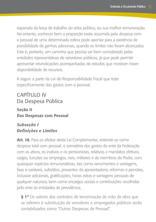 Entenda o Orçamento Público   31



expansão da força de trabalho do setor público, ou sua melhor remuneração.
No entanto, conhecer bem a proporção exata assumida pela despesa com
o pessoal de uma determinada esfera pode apontar para a existência de
possibilidade de ganhos adicionais, quando os limites não foram alcançados.
Este é, portanto, um caminho que precisa ser bem considerado pelas
entidades representativas de servidores públicos, já que pode permitir
apresentar reivindicações acompanhadas de estudos que mostram haver
disponibilidade de recursos.

A seguir, a parte da Lei de Responsabilidade Fiscal que trata
especificamente dos gastos com o pessoal.

CAPÍTULO IV
Da Despesa Pública
Seção II
Das Despesas com Pessoal

Subseção I
Definições e Limites

Art. 18. Para os efeitos desta Lei Complementar, entende-se como
despesa total com pessoal: o somatório dos gastos do ente da Federação
com os ativos, os inativos e os pensionistas, relativos a mandatos eletivos,
cargos, funções ou empregos, civis, militares e de membros de Poder, com
quaisquer espécies remuneratórias, tais como vencimentos e vantagens,
fixas e variáveis, subsídios, proventos da aposentadoria, reformas e pensões,
inclusive adicionais, gratificações, horas extras e vantagens pessoais de
qualquer natureza, bem como encargos sociais e contribuições recolhidas
pelo ente às entidades de previdência.

  § 1º Os valores dos contratos de terceirização de mão de obra que
  se referem à substituição de servidores e empregados públicos serão
  contabilizados como “Outras Despesas de Pessoal”.
 