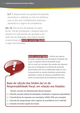 32   Confederação Nacional dos Servidores Públicos




           § 2° A despesa total com pessoal será apurada
           somando-se a realizada no mês em referência
           com as dos onze imediatamente anteriores,
           adotando-se o regime de competência.

     Art. 19. Para os fins do disposto no caput
     do art. 169 da Constituição, a despesa total com
     pessoal, em cada período de apuração e em
     cada ente da Federação, não poderá exceder
     os percentuais da receita corrente líquida,
     a seguir discriminados:




                                        Receita corrente líquida -- Receita que apenas
                                        aumenta o patrimônio não duradouro do Estado, isto
                                        é, que se esgotam dentro do período anual.
                                        São os casos, por exemplo, das receitas dos impostos
                                        que, por se extinguirem no decurso da execução
                                        orçamentária, têm de ser elaborados todos os anos.
                                        Compreendem as receitas tributárias, patrimoniais,
                                        industriais e outras de natureza semelhante, bem
                                        como as provenientes de transferências correntes.


       Base de cálculo dos limites da Lei de
       Responsabilidade Fiscal, em relação aos Estados:
       	      Receita corrente da Administração Direta Estadual
       ( + ) Receita corrente própria de Autarquias, Fundações e empresas dependentes
       ( – ) Transferência de impostos aos municípios (ICMS, IPVA, por exemplo)
       ( – ) Receita de compensação entre regimes de previdência (Lei 9.796/99)
       ( = ) Receita Corrente Líquida do Estado
 