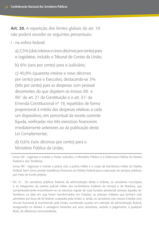 34   Confederação Nacional dos Servidores Públicos




     Art. 20. A repartição dos limites globais do art. 19
     não poderá exceder os seguintes percentuais:
     I - na esfera federal:
         a) 2,5% (dois inteiros e cinco décimos por cento) para
         o Legislativo, incluído o Tribunal de Contas da União;
         b) 6% (seis por cento) para o Judiciário;
         c) 40,9% (quarenta inteiros e nove décimos
         por cento) para o Executivo, destacando-se 3%
         (três por cento) para as despesas com pessoal
         decorrentes do que dispõem os Incisos XIII e
         XIV1 do art. 21 da Constituição e o art. 312 da
         Emenda Constitucional nº 19, repartidos de forma
         proporcional à média das despesas relativas a cada
         um dispositivos, em percentual da receita corrente
         líquida, verificadas nos três exercícios financeiros
         imediatamente anteriores ao da publicação desta
         Lei Complementar;
         d) 0,6% (seis décimos por cento) para o
         Ministério Público da União;

     	Inciso XIII - organizar e manter o Poder Judiciário, o Ministério Público e a Defensoria Pública do Distrito
     1

      Federal e dos Territórios;
     	 Inciso XIV - organizar e manter a polícia civil, a polícia militar e o corpo de bombeiros militar do Distrito
       Federal, bem como prestar assistência financeira ao Distrito Federal para a execução de serviços públicos,
       por meio de fundo próprio;

     	Art. 31. Os servidores públicos federais da administração direta e indireta, os servidores municipais
     2

      e os integrantes da carreira policial militar dos ex-Territórios Federais do Amapá e de Roraima, que
      comprovadamente encontravam-se no exercício regular de suas funções prestando serviços àqueles ex-
      Territórios na data em que foram transformados em Estados; os policiais militares que tenham sido
      admitidos por força de lei federal, custeados pela União; e, ainda, os servidores civis nesses Estados com
      vínculo funcional já reconhecido pela União, constituirão quadro em extinção da administração federal,
      assegurados os direitos e vantagens inerentes aos seus servidores, vedado o pagamento, a qualquer
      título, de diferenças remuneratórias.
 