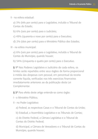 Entenda o Orçamento Público   35



II - na esfera estadual:
  a) 3% (três por cento) para o Legislativo, incluído o Tribunal de
  Contas do Estado;
  b) 6% (seis por cento) para o Judiciário;
  c) 49% (quarenta e nove por cento) para o Executivo;
  d) 2% (dois por cento) para o Ministério Público dos Estados;

III - na esfera municipal:
  a) 6% (seis por cento) para o Legislativo, incluído o Tribunal de
  Contas do Município, quando houver;
  b) 54% (cinquenta e quatro por cento) para o Executivo.

  § 1º Nos Poderes Legislativo e Judiciário de cada esfera, os
  limites serão repartidos entre seus órgãos de forma proporcional
  à média das despesas com pessoal, em percentual da receita
  corrente líquida, verificadas nos três exercícios financeiros
  imediatamente anteriores ao da publicação desta Lei
  Complementar.

  § 2º Para efeito deste artigo entende-se como órgão:
  I - o Ministério Público;
  II - no Poder Legislativo:
     a) Federal, as respectivas Casas e o Tribunal de Contas da União;
     b) Estadual, a Assembleia Legislativa e os Tribunais de Contas;
     c) do Distrito Federal, a Câmara Legislativa e o Tribunal de
     Contas do Distrito Federal;
     d) Municipal, a Câmara de Vereadores e o Tribunal de Contas do
     Município, quando houver;
 