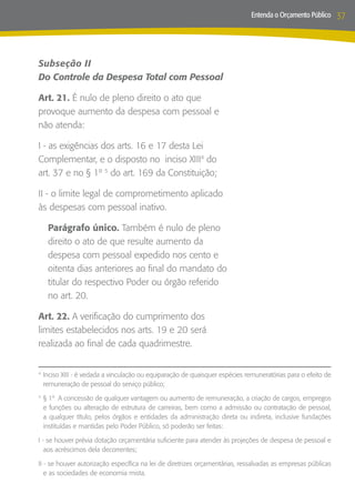 Entenda o Orçamento Público     37



Subseção II
Do Controle da Despesa Total com Pessoal

Art. 21. É nulo de pleno direito o ato que
provoque aumento da despesa com pessoal e
não atenda:

I - as exigências dos arts. 16 e 17 desta Lei
Complementar, e o disposto no inciso XIII4 do
art. 37 e no § 1º 5 do art. 169 da Constituição;

II - o limite legal de comprometimento aplicado
às despesas com pessoal inativo.

    Parágrafo único. Também é nulo de pleno
    direito o ato de que resulte aumento da
    despesa com pessoal expedido nos cento e
    oitenta dias anteriores ao final do mandato do
    titular do respectivo Poder ou órgão referido
    no art. 20.

Art. 22. A verificação do cumprimento dos
limites estabelecidos nos arts. 19 e 20 será
realizada ao final de cada quadrimestre.


	Inciso XIII - é vedada a vinculação ou equiparação de quaisquer espécies remuneratórias para o efeito de
4

 remuneração de pessoal do serviço público;

	§ 1º A concessão de qualquer vantagem ou aumento de remuneração, a criação de cargos, empregos
5

 e funções ou alteração de estrutura de carreiras, bem como a admissão ou contratação de pessoal,
 a qualquer título, pelos órgãos e entidades da administração direta ou indireta, inclusive fundações
 instituídas e mantidas pelo Poder Público, só poderão ser feitas:

I - se houver prévia dotação orçamentária suficiente para atender às projeções de despesa de pessoal e
   aos acréscimos dela decorrentes;

II - se houver autorização específica na lei de diretrizes orçamentárias, ressalvadas as empresas públicas
   e as sociedades de economia mista.
 