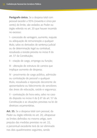 38   Confederação Nacional dos Servidores Públicos




        Parágrafo único. Se a despesa total com
        pessoal exceder a 95% (noventa e cinco por
        cento) do limite, são vedados ao Poder ou
        órgão referido no art. 20 que houver incorrido
        no excesso:
        I - concessão de vantagem, aumento, reajuste
        ou adequação de remuneração a qualquer
        título, salvo os derivados de sentença judicial
        ou de determinação legal ou contratual,
        ressalvada a revisão prevista no inciso X do
        art. 37 da Constituição;
        II - criação de cargo, emprego ou função;
        III - alteração de estrutura de carreira que
        implique aumento de despesa;
        IV - provimento de cargo público, admissão
        ou contratação de pessoal a qualquer
        título, ressalvada a reposição decorrente de
        aposentadoria ou falecimento de servidores
        das áreas de educação, saúde e segurança;
        V - contratação de hora extra, salvo no caso
        do disposto no inciso II do § 6º do art. 57 da
        Constituição e as situações previstas na lei de
        diretrizes orçamentárias.

     Art. 23. Se a despesa total com pessoal, do
     Poder ou órgão referido no art. 20, ultrapassar
     os limites definidos no mesmo artigo, sem
     prejuízo das medidas previstas no art. 22,
     o percentual excedente terá de ser eliminado
     nos dois quadrimestres seguintes, sendo
 