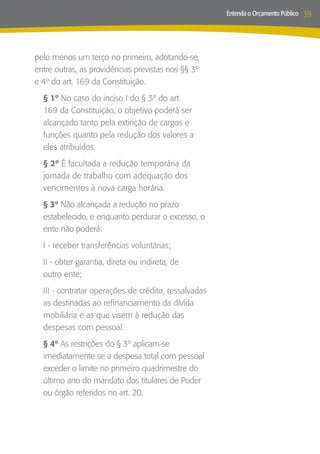 Entenda o Orçamento Público   39



pelo menos um terço no primeiro, adotando-se,
entre outras, as providências previstas nos §§ 3º
e 4º do art. 169 da Constituição.
  § 1º No caso do inciso I do § 3º do art.
  169 da Constituição, o objetivo poderá ser
  alcançado tanto pela extinção de cargos e
  funções quanto pela redução dos valores a
  eles atribuídos.
  § 2º É facultada a redução temporária da
  jornada de trabalho com adequação dos
  vencimentos à nova carga horária.
  § 3º Não alcançada a redução no prazo
  estabelecido, e enquanto perdurar o excesso, o
  ente não poderá:
  I - receber transferências voluntárias;
  II - obter garantia, direta ou indireta, de
  outro ente;
  III - contratar operações de crédito, ressalvadas
  as destinadas ao refinanciamento da dívida
  mobiliária e as que visem à redução das
  despesas com pessoal.
  § 4º As restrições do § 3º aplicam-se
  imediatamente se a despesa total com pessoal
  exceder o limite no primeiro quadrimestre do
  último ano do mandato dos titulares de Poder
  ou órgão referidos no art. 20.
 