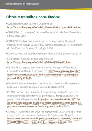 40   Confederação Nacional dos Servidores Públicos




     Obras e trabalhos consultados
     •	Constituição Federal, de 1988. Disponível em
       http://www.planalto.gov.br/ccivil_03/constituicao/constituicao.htm.

     •	CRUZ, Flávio (coordenador). A Lei de Responsabilidade Fiscal Comentada.
       Editora Atlas, 2004.

     •	FRANCISCO, Jailton Gonçalves, e outros. Planejamento e Orçamento
       Públicos: Uma Revisão da Literatura. Trabalho apresentado no III Simpósio
       de Excelência em Gestão e Tecnologia, 2006.

     •	KOHAMA, Heilio. Contabilidade Pública – Teoria e Prática. Editora Atlas, 2010.

     •	Lei de Responsabilidade Fiscal. Disponível em
       http://www.planalto.gov.br/ccivil_03/leis/LCP/Lcp101.htm

     •	OBSERVARH. Despesa com Pessoal e Lei de Responsabilidade Fiscal.
       Universidade de Brasília. Disponível em http://www.observarh.org.br/
       observarh/repertorio/Repertorio_ObservaRH/NESP-UnB/Despesa_
       pessoal_LRF.pdf, 2006.

     •	PINHEIRO, Manuel (coordenador). Orçamento Público – Planejamento,
       Execução e Controle. Fundação Demócrito Moura, 2003.

     •	PORTO, Éderson Garin, e outros. A Lei de Responsabilidade Fiscal e os
       meios eletrônicos como forma de promoção da transparência fiscal na
       gestão pública. Disponível em http://jus.com.br/revista/texto/8533/a-
       lei-de-responsabilidade-fiscal-e-os-meios-eletronicos-como-forma-de-
       promocao-da-transparencia-fiscal-na-gestao-publica, 2004.

     •	SOUZA, Francisco Hélio de. O Caráter Impositivo da Lei Orçamentária Anual
       e seus Efeitos no Sistema de Planejamento Orçamentário. Disponível em
       http://www.tesouro.fazenda.gov.br/premio_TN/XIIIpremio/sistemas/
       2tosiXIIIPTN/Carater_Impositivo_Lei_Orcamentaria.pdf, 2008.
 