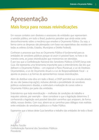 Entenda o Orçamento Público   5




Apresentação
Mais força para nossas reivindicações
Em nossos contatos com diretores e assessores de entidades que representam
o servidor público, em todo o Brasil, pudemos perceber que ainda existe certo
desconhecimento sobre a mecânica que envolve o Orçamento Público. Ou seja, a
forma como as despesas são planejadas com base nas expectativas das receitas em
todas as esferas (União, Estados, Municípios e Distrito Federal).

Conhecer o processo que leva ao Orçamento Público é fundamental para as
entidades de servidores públicos porque só assim é possível fazer, na hora e da
maneira certa, as justas reivindicações que merecemos ver atendidas.
É por isso que a Confederação Nacional dos Servidores Públicos (CNSP) lança este
Guia. Ele representa uma ferramenta importante para o entendimento das leis que
definem o Orçamento Público – em especial o Plano Plurianual, a Lei de Diretrizes
Orçamentárias, a Lei de Orçamento Anual e a Lei de Responsabilidade Fiscal – e
aponta os prazos e as formas de apresentarmos nossas reivindicações.

Além de distribuir esta obra em todo o Brasil, a CNSP permitirá sua consulta através
do seu site (www.cnsp.org.br), inclusive abrindo a possibilidade de servidores
públicos esclarecerem dúvidas, e estimulará a realização de cursos sobre o
Orçamento Público por parte das entidades.

Entendemos que toda reivindicação – melhorias de condições de trabalho e
reajustes salariais, por exemplo – deve considerar o que a legislação determina. E
conhecendo a legislação será possível descobrir caminhos que amparam, de forma
sólida, nossos direitos. Com isso, abrem-se os caminhos para diálogos mais realistas
entre entidades de servidores públicos e o Poder Público.

Esperamos que a leitura deste Guia beneficie o trabalho das entidades de todo o Brasil.




Antonio Tuccilio
Confederação Nacional dos Servidores Públicos
Presidente
 
