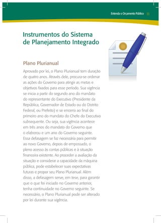 Entenda o Orçamento Público   11




Instrumentos do Sistema
de Planejamento Integrado


Plano Plurianual
Aprovado por lei, o Plano Plurianual tem duração
de quatro anos. Através dele, procura-se ordenar
as ações do Governo para atingir as metas e
objetivos fixados para esse período. Sua vigência
se inicia a partir do segundo ano do mandato
do representante do Executivo (Presidente da
República, Governador de Estado ou do Distrito
Federal, ou Prefeito) e se encerra ao final do
primeiro ano do mandato do Chefe do Executivo
subsequente. Ou seja, sua vigência acontece
em três anos do mandato do Governo que
o elaborou e um ano do Governo seguinte.
Essa defasagem se faz necessária para permitir
ao novo Governo, depois de empossado, o
pleno acesso às contas públicas e à situação
financeira existente. Ao proceder a avaliação da
situação e considerar a capacidade da máquina
pública, pode estabelecer suas expectativas
futuras e propor seu Plano Plurianual. Além
disso, a defasagem serve, em tese, para garantir
que o que foi iniciado no Governo anterior,
tenha continuidade no Governo seguinte. Se
necessário, o Plano Plurianual pode ser alterado
por lei durante sua vigência.
 