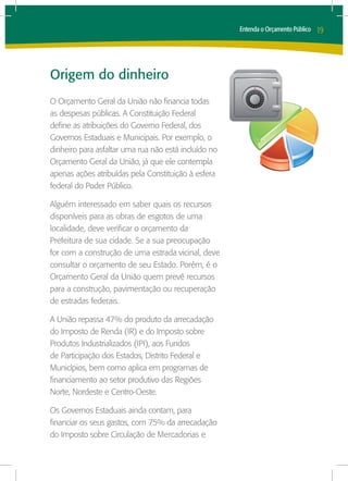 Entenda o Orçamento Público   19




Origem do dinheiro
O Orçamento Geral da União não financia todas
as despesas públicas. A Constituição Federal
define as atribuições do Governo Federal, dos
Governos Estaduais e Municipais. Por exemplo, o
dinheiro para asfaltar uma rua não está incluído no
Orçamento Geral da União, já que ele contempla
apenas ações atribuídas pela Constituição à esfera
federal do Poder Público.

Alguém interessado em saber quais os recursos
disponíveis para as obras de esgotos de uma
localidade, deve verificar o orçamento da
Prefeitura de sua cidade. Se a sua preocupação
for com a construção de uma estrada vicinal, deve
consultar o orçamento de seu Estado. Porém, é o
Orçamento Geral da União quem prevê recursos
para a construção, pavimentação ou recuperação
de estradas federais.

A União repassa 47% do produto da arrecadação
do Imposto de Renda (IR) e do Imposto sobre
Produtos Industrializados (IPI), aos Fundos
de Participação dos Estados, Distrito Federal e
Municípios, bem como aplica em programas de
financiamento ao setor produtivo das Regiões
Norte, Nordeste e Centro-Oeste.

Os Governos Estaduais ainda contam, para
financiar os seus gastos, com 75% da arrecadação
do Imposto sobre Circulação de Mercadorias e
 