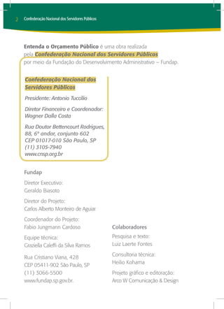 2   Confederação Nacional dos Servidores Públicos




    Entenda o Orçamento Público é uma obra realizada
    pela Confederação Nacional dos Servidores Públicos
    por meio da Fundação do Desenvolvimento Administrativo – Fundap.


    Confederação Nacional dos
    Servidores Públicos

    Presidente: Antonio Tuccilio

    Diretor Financeiro e Coordenador:
    Wagner Dalla Costa

    Rua Doutor Bettencourt Rodrigues,
    88, 6º andar, conjunto 602
    CEP 01017-010 São Paulo, SP
    (11) 3105-7940
    www.cnsp.org.br


    Fundap
    Diretor Executivo:
    Geraldo Biasoto
    Diretor do Projeto:
    Carlos Alberto Monteiro de Aguiar
    Coordenador do Projeto:
    Fabio Jungmann Cardoso                          Colaboradores
    Equipe técnica:                                 Pesquisa e texto:
    Graziella Caleffi da Silva Ramos                Luiz Laerte Fontes
                                                    Consultoria técnica:
    Rua Cristiano Viana, 428
                                                    Heilio Kohama
    CEP 05411-902 São Paulo, SP
    (11) 3066-5500                                  Projeto gráfico e editoração:
    www.fundap.sp.gov.br.                           Arco W Comunicação & Design
 