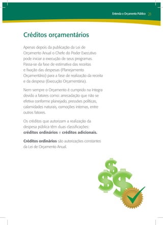 Entenda o Orçamento Público   21




Créditos orçamentários
Apenas depois da publicação da Lei de
Orçamento Anual o Chefe do Poder Executivo
pode iniciar a execução de seus programas.
Passa-se da fase de estimativa das receitas
e fixação das despesas (Planejamento
Orçamentário) para a fase de realização da receita
e da despesa (Execução Orçamentária).

Nem sempre o Orçamento é cumprido na íntegra
devido a fatores como: arrecadação que não se
efetiva conforme planejado, pressões políticas,
calamidades naturais, comoções internas, entre
outros fatores.

Os créditos que autorizam a realização da
despesa pública têm duas classificações:
créditos ordinários e créditos adicionais.

Créditos ordinários são autorizações constantes
da Lei de Orçamento Anual.
 