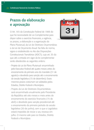 24   Confederação Nacional dos Servidores Públicos




     Prazos da elaboração
     e aprovação
     O Art. 165 da Constituição Federal de 1988 diz
     que há necessidade de Lei Complementar para
     dispor sobre o exercício financeiro, a vigência,
     os prazos, a elaboração e a organização do
     Plano Plurianual, da Lei de Diretrizes Orçamentárias
     e da Lei de Orçamento Anual. Na falta de norma,
     vigora o estabelecido no Ato das Disposições
     Constitucionais Transitórias (ADCT), cujo art. 35 diz
     que até a entrada em vigor da lei complementar
     serão obedecidas as seguintes ordens:
     - Projeto da Lei do Plano Plurianual: encaminhado
       pelo Executivo Federal até quatro meses antes do
       encerramento do primeiro ano do mandato (31 de
       agosto) e devolvido para sanção até o encerramento
       da sessão legislativa (15 de dezembro). Esses
       mesmos prazos costumam ser adotados pelos
       Estados, Distrito Federal e Municípios.
     - Projeto da Lei de Diretrizes Orçamentárias:
       será encaminhado anualmente pelo Presidente
       da República até oito meses e meio antes do
       encerramento do exercício financeiro (15 de
       abril) e devolvido para sanção presidencial até
       o encerramento do primeiro período da sessão
       legislativa (30 de junho), sem o que o Legislativo
       estará impedido de iniciar o seu recesso em
       julho. O mesmo vale para os Estados, Distrito
       Federal e Municípios
 