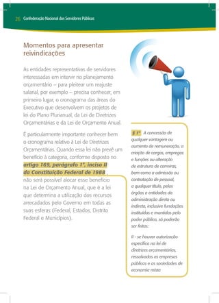 26   Confederação Nacional dos Servidores Públicos




     Momentos para apresentar
     reivindicações

     As entidades representativas de servidores
     interessadas em intervir no planejamento
     orçamentário – para pleitear um reajuste
     salarial, por exemplo – precisa conhecer, em
     primeiro lugar, o cronograma das áreas do
     Executivo que desenvolvem os projetos de
     lei do Plano Plurianual, da Lei de Diretrizes
     Orçamentárias e da Lei de Orçamento Anual.

     É particularmente importante conhecer bem       § 1º A concessão de
                                                     qualquer vantagem ou
     o cronograma relativo à Lei de Diretrizes
                                                     aumento de remuneração, a
     Orçamentárias. Quando essa lei não prevê um
                                                     criação de cargos, empregos
     benefício à categoria, conforme disposto no     e funções ou alteração
     artigo 169, parágrafo 1°, inciso II             de estrutura de carreiras,
     da Constituição Federal de 1988 ,               bem como a admissão ou
     não será possível alocar esse benefício         contratação de pessoal,
     na Lei de Orçamento Anual, que é a lei          a qualquer título, pelos
                                                     órgãos e entidades da
     que determina a utilização dos recursos
                                                     administração direta ou
     arrecadados pelo Governo em todas as
                                                     indireta, inclusive fundações
     suas esferas (Federal, Estados, Distrito        instituídas e mantidas pelo
     Federal e Municípios).                          poder público, só poderão
                                                     ser feitas:

                                                     II - se houver autorização
                                                     específica na lei de
                                                     diretrizes orçamentárias,
                                                     ressalvadas as empresas
                                                     públicas e as sociedades de
                                                     economia mista
 