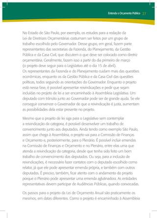 Entenda o Orçamento Público   27



No Estado de São Paulo, por exemplo, os estudos para a redação da
Lei de Diretrizes Orçamentárias costumam ser feitos por um grupo de
trabalho escolhido pelo Governador. Desse grupo, em geral, fazem parte
representantes das secretarias da Fazenda, do Planejamento, da Gestão
Pública e da Casa Civil, que discutem o que deve ser colocado como diretriz
orçamentária. Geralmente, fazem isso a partir do dia primeiro de março
(o projeto deve seguir para o Legislativo até o dia 15 de abril).
Os representantes da Fazenda e do Planejamento cuidam mais das questões
econômicas, enquanto os da Gestão Pública e da Casa Civil das questões
políticas, todos seguindo as orientações do Governador. Enquanto o projeto
está nessa fase, é possível apresentar reivindicações e pedir que sejam
incluídas no projeto de lei a ser encaminhado à Assembleia Legislativa. Um
deputado com trânsito junto ao Governador pode ser de grande ajuda. Se ele
conseguir convencer o Governador de que a reivindicação é justa, aumentam
as possibilidades dela estar presente no projeto.

Mesmo que o projeto de lei siga para o Legislativo sem contemplar
a reivindicação da categoria, é possível desenvolver um trabalho de
convencimento junto aos deputados. Ainda tendo como exemplo São Paulo,
assim que chega à Assembleia, o projeto vai para a Comissão de Finanças
e Orçamento e, posteriormente, para o Plenário. É possível incluir emendas
na Comissão de Finanças e Orçamento e no Plenário, entre elas uma que
atenda a reivindicação da categoria, desde que tenha sido feito um bom
trabalho de convencimento dos deputados. Ou seja, para a inclusão de
reivindicações, é necessário fazer contatos com o deputado escolhido como
relator, já que ele pode apresentar emenda própria, e também com outros
deputados. É preciso, também, ficar atento com o andamento do projeto
porque o Plenário pode apresentar uma emenda aglutinadora. As entidades
representativas devem participar de Audiências Públicas, quando convocadas.

Os passos para o projeto da Lei de Orçamento Anual são praticamente os
mesmos, em datas diferentes. Como o projeto é encaminhado à Assembleia
 