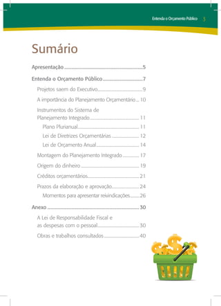 Entenda o Orçamento Público   3




Sumário
Apresentação..................................................................5

Entenda o Orçamento Público..................................7
    Projetos saem do Executivo.........................................9
                              .
    A importância do Planejamento Orçamentário.... 10
    Instrumentos do Sistema de
    Planejamento Integrado............................................. 11
                          .
        Plano Plurianual........................................................ 11
                        .
        Lei de Diretrizes Orçamentárias.......................... 12
        Lei de Orçamento Anual....................................... 14
                              .
    Montagem do Planejamento Integrado................ 17
    Origem do dinheiro...................................................... 19
    Créditos orçamentários............................................... 21
                          .
    Prazos da elaboração e aprovação......................... 24
                                    .
        Momentos para apresentar reivindicações..........26
                                               .

Anexo............................................................................. 30
    A Lei de Responsabilidade Fiscal e
    as despesas com o pessoal...................................... 30
                              .
    Obras e trabalhos consultados.................................40
 