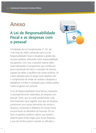 30   Confederação Nacional dos Servidores Públicos




     Anexo
     A Lei de Responsabilidade
     Fiscal e as despesas com
     o pessoal
     A finalidade da Lei Complementar n° 101, de
     4 de maio de 2000, conhecida como Lei de
     Responsabilidade Fiscal, é disciplinar a gestão dos
     recursos públicos, atribuindo maior responsabilidade
     aos gestores. Com isso, é possível esperar deles
     ações planejadas e transparentes que contribuam
     para a prevenção de riscos e correções de desvios
     capazes de afetar o equilíbrio das contas públicas. Os
     meios utilizados para se atingir esses objetivos são
     o cumprimento de metas de receitas e despesas e
     obediência a limites e condições para a dívida pública
     e para os gastos com pessoal.

     A Lei de Responsabilidade Fiscal tornou imperativo
     o acompanhamento sistemático da despesa com
     pessoal. Tanto, que em todo quadrimestre cada
     ente federativo deve registrar esse tipo de despesa
     juntamente com outros elementos de receita e
     despesa, compondo o Relatório de Gestão Fiscal,
     encaminhado ao Ministério da Fazenda. De um
     lado, os gestores públicos sabem que existem
     determinados limites legais para essas despesas
     e que tais limites podem impedir ou dificultar a
 