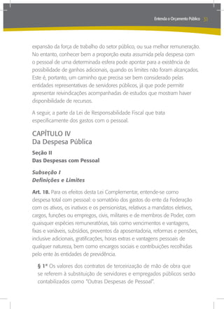 Entenda o Orçamento Público   31



expansão da força de trabalho do setor público, ou sua melhor remuneração.
No entanto, conhecer bem a proporção exata assumida pela despesa com
o pessoal de uma determinada esfera pode apontar para a existência de
possibilidade de ganhos adicionais, quando os limites não foram alcançados.
Este é, portanto, um caminho que precisa ser bem considerado pelas
entidades representativas de servidores públicos, já que pode permitir
apresentar reivindicações acompanhadas de estudos que mostram haver
disponibilidade de recursos.

A seguir, a parte da Lei de Responsabilidade Fiscal que trata
especificamente dos gastos com o pessoal.

CAPÍTULO IV
Da Despesa Pública
Seção II
Das Despesas com Pessoal

Subseção I
Definições e Limites

Art. 18. Para os efeitos desta Lei Complementar, entende-se como
despesa total com pessoal: o somatório dos gastos do ente da Federação
com os ativos, os inativos e os pensionistas, relativos a mandatos eletivos,
cargos, funções ou empregos, civis, militares e de membros de Poder, com
quaisquer espécies remuneratórias, tais como vencimentos e vantagens,
fixas e variáveis, subsídios, proventos da aposentadoria, reformas e pensões,
inclusive adicionais, gratificações, horas extras e vantagens pessoais de
qualquer natureza, bem como encargos sociais e contribuições recolhidas
pelo ente às entidades de previdência.

  § 1º Os valores dos contratos de terceirização de mão de obra que
  se referem à substituição de servidores e empregados públicos serão
  contabilizados como “Outras Despesas de Pessoal”.
 