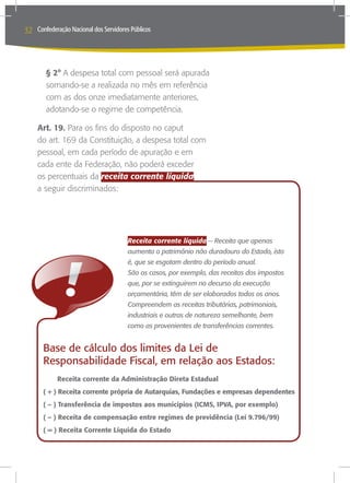 32   Confederação Nacional dos Servidores Públicos




           § 2° A despesa total com pessoal será apurada
           somando-se a realizada no mês em referência
           com as dos onze imediatamente anteriores,
           adotando-se o regime de competência.

     Art. 19. Para os fins do disposto no caput
     do art. 169 da Constituição, a despesa total com
     pessoal, em cada período de apuração e em
     cada ente da Federação, não poderá exceder
     os percentuais da receita corrente líquida,
     a seguir discriminados:




                                        Receita corrente líquida -- Receita que apenas
                                        aumenta o patrimônio não duradouro do Estado, isto
                                        é, que se esgotam dentro do período anual.
                                        São os casos, por exemplo, das receitas dos impostos
                                        que, por se extinguirem no decurso da execução
                                        orçamentária, têm de ser elaborados todos os anos.
                                        Compreendem as receitas tributárias, patrimoniais,
                                        industriais e outras de natureza semelhante, bem
                                        como as provenientes de transferências correntes.


       Base de cálculo dos limites da Lei de
       Responsabilidade Fiscal, em relação aos Estados:
       	      Receita corrente da Administração Direta Estadual
       ( + ) Receita corrente própria de Autarquias, Fundações e empresas dependentes
       ( – ) Transferência de impostos aos municípios (ICMS, IPVA, por exemplo)
       ( – ) Receita de compensação entre regimes de previdência (Lei 9.796/99)
       ( = ) Receita Corrente Líquida do Estado
 