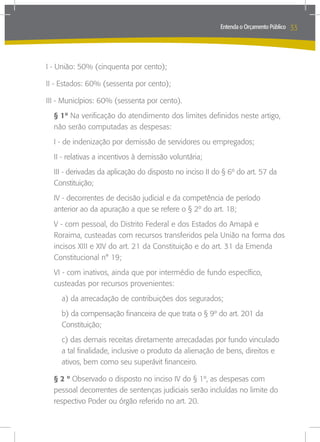 Entenda o Orçamento Público   33



I - União: 50% (cinquenta por cento);

II - Estados: 60% (sessenta por cento);

III - Municípios: 60% (sessenta por cento).
  § 1º Na verificação do atendimento dos limites definidos neste artigo,
  não serão computadas as despesas:
  I - de indenização por demissão de servidores ou empregados;
  II - relativas a incentivos à demissão voluntária;
  III - derivadas da aplicação do disposto no inciso II do § 6º do art. 57 da
  Constituição;
  IV - decorrentes de decisão judicial e da competência de período
  anterior ao da apuração a que se refere o § 2º do art. 18;
  V - com pessoal, do Distrito Federal e dos Estados do Amapá e
  Roraima, custeadas com recursos transferidos pela União na forma dos
  incisos XIII e XIV do art. 21 da Constituição e do art. 31 da Emenda
  Constitucional n° 19;
  VI - com inativos, ainda que por intermédio de fundo específico,
  custeadas por recursos provenientes:
    a) da arrecadação de contribuições dos segurados;
    b) da compensação financeira de que trata o § 9º do art. 201 da
    Constituição;
    c) das demais receitas diretamente arrecadadas por fundo vinculado
    a tal finalidade, inclusive o produto da alienação de bens, direitos e
    ativos, bem como seu superávit financeiro.

  § 2 º Observado o disposto no inciso IV do § 1º, as despesas com
  pessoal decorrentes de sentenças judiciais serão incluídas no limite do
  respectivo Poder ou órgão referido no art. 20.
 