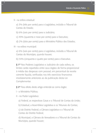 Entenda o Orçamento Público   35



II - na esfera estadual:
  a) 3% (três por cento) para o Legislativo, incluído o Tribunal de
  Contas do Estado;
  b) 6% (seis por cento) para o Judiciário;
  c) 49% (quarenta e nove por cento) para o Executivo;
  d) 2% (dois por cento) para o Ministério Público dos Estados;

III - na esfera municipal:
  a) 6% (seis por cento) para o Legislativo, incluído o Tribunal de
  Contas do Município, quando houver;
  b) 54% (cinquenta e quatro por cento) para o Executivo.

  § 1º Nos Poderes Legislativo e Judiciário de cada esfera, os
  limites serão repartidos entre seus órgãos de forma proporcional
  à média das despesas com pessoal, em percentual da receita
  corrente líquida, verificadas nos três exercícios financeiros
  imediatamente anteriores ao da publicação desta Lei
  Complementar.

  § 2º Para efeito deste artigo entende-se como órgão:
  I - o Ministério Público;
  II - no Poder Legislativo:
     a) Federal, as respectivas Casas e o Tribunal de Contas da União;
     b) Estadual, a Assembleia Legislativa e os Tribunais de Contas;
     c) do Distrito Federal, a Câmara Legislativa e o Tribunal de
     Contas do Distrito Federal;
     d) Municipal, a Câmara de Vereadores e o Tribunal de Contas do
     Município, quando houver;
 