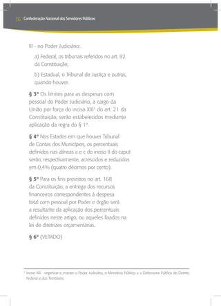36   Confederação Nacional dos Servidores Públicos




         III - no Poder Judiciário:
           a) Federal, os tribunais referidos no art. 92
           da Constituição;
           b) Estadual, o Tribunal de Justiça e outros,
           quando houver.

         § 3º Os limites para as despesas com
         pessoal do Poder Judiciário, a cargo da
         União por força do inciso XIII3 do art. 21 da
         Constituição, serão estabelecidos mediante
         aplicação da regra do § 1º.

         § 4º Nos Estados em que houver Tribunal
         de Contas dos Municípios, os percentuais
         definidos nas alíneas a e c do inciso II do caput
         serão, respectivamente, acrescidos e reduzidos
         em 0,4% (quatro décimos por cento).

         § 5º Para os fins previstos no art. 168
         da Constituição, a entrega dos recursos
         financeiros correspondentes à despesa
         total com pessoal por Poder e órgão será
         a resultante da aplicação dos percentuais
         definidos neste artigo, ou aqueles fixados na
         lei de diretrizes orçamentárias.

         § 6º (VETADO)




     	Inciso XIII - organizar e manter o Poder Judiciário, o Ministério Público e a Defensoria Pública do Distrito
     3

      Federal e dos Territórios;
 