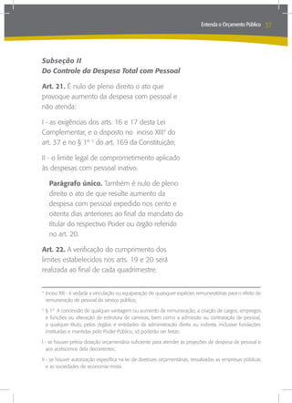 Entenda o Orçamento Público     37



Subseção II
Do Controle da Despesa Total com Pessoal

Art. 21. É nulo de pleno direito o ato que
provoque aumento da despesa com pessoal e
não atenda:

I - as exigências dos arts. 16 e 17 desta Lei
Complementar, e o disposto no inciso XIII4 do
art. 37 e no § 1º 5 do art. 169 da Constituição;

II - o limite legal de comprometimento aplicado
às despesas com pessoal inativo.

    Parágrafo único. Também é nulo de pleno
    direito o ato de que resulte aumento da
    despesa com pessoal expedido nos cento e
    oitenta dias anteriores ao final do mandato do
    titular do respectivo Poder ou órgão referido
    no art. 20.

Art. 22. A verificação do cumprimento dos
limites estabelecidos nos arts. 19 e 20 será
realizada ao final de cada quadrimestre.


	Inciso XIII - é vedada a vinculação ou equiparação de quaisquer espécies remuneratórias para o efeito de
4

 remuneração de pessoal do serviço público;

	§ 1º A concessão de qualquer vantagem ou aumento de remuneração, a criação de cargos, empregos
5

 e funções ou alteração de estrutura de carreiras, bem como a admissão ou contratação de pessoal,
 a qualquer título, pelos órgãos e entidades da administração direta ou indireta, inclusive fundações
 instituídas e mantidas pelo Poder Público, só poderão ser feitas:

I - se houver prévia dotação orçamentária suficiente para atender às projeções de despesa de pessoal e
   aos acréscimos dela decorrentes;

II - se houver autorização específica na lei de diretrizes orçamentárias, ressalvadas as empresas públicas
   e as sociedades de economia mista.
 