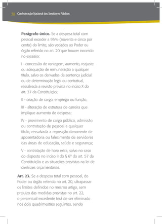 38   Confederação Nacional dos Servidores Públicos




        Parágrafo único. Se a despesa total com
        pessoal exceder a 95% (noventa e cinco por
        cento) do limite, são vedados ao Poder ou
        órgão referido no art. 20 que houver incorrido
        no excesso:
        I - concessão de vantagem, aumento, reajuste
        ou adequação de remuneração a qualquer
        título, salvo os derivados de sentença judicial
        ou de determinação legal ou contratual,
        ressalvada a revisão prevista no inciso X do
        art. 37 da Constituição;
        II - criação de cargo, emprego ou função;
        III - alteração de estrutura de carreira que
        implique aumento de despesa;
        IV - provimento de cargo público, admissão
        ou contratação de pessoal a qualquer
        título, ressalvada a reposição decorrente de
        aposentadoria ou falecimento de servidores
        das áreas de educação, saúde e segurança;
        V - contratação de hora extra, salvo no caso
        do disposto no inciso II do § 6º do art. 57 da
        Constituição e as situações previstas na lei de
        diretrizes orçamentárias.

     Art. 23. Se a despesa total com pessoal, do
     Poder ou órgão referido no art. 20, ultrapassar
     os limites definidos no mesmo artigo, sem
     prejuízo das medidas previstas no art. 22,
     o percentual excedente terá de ser eliminado
     nos dois quadrimestres seguintes, sendo
 