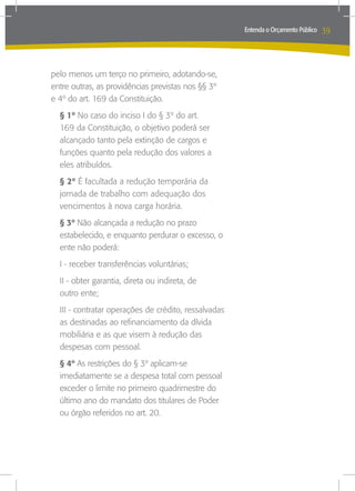 Entenda o Orçamento Público   39



pelo menos um terço no primeiro, adotando-se,
entre outras, as providências previstas nos §§ 3º
e 4º do art. 169 da Constituição.
  § 1º No caso do inciso I do § 3º do art.
  169 da Constituição, o objetivo poderá ser
  alcançado tanto pela extinção de cargos e
  funções quanto pela redução dos valores a
  eles atribuídos.
  § 2º É facultada a redução temporária da
  jornada de trabalho com adequação dos
  vencimentos à nova carga horária.
  § 3º Não alcançada a redução no prazo
  estabelecido, e enquanto perdurar o excesso, o
  ente não poderá:
  I - receber transferências voluntárias;
  II - obter garantia, direta ou indireta, de
  outro ente;
  III - contratar operações de crédito, ressalvadas
  as destinadas ao refinanciamento da dívida
  mobiliária e as que visem à redução das
  despesas com pessoal.
  § 4º As restrições do § 3º aplicam-se
  imediatamente se a despesa total com pessoal
  exceder o limite no primeiro quadrimestre do
  último ano do mandato dos titulares de Poder
  ou órgão referidos no art. 20.
 
