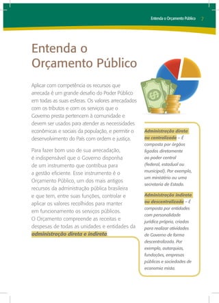 Entenda o Orçamento Público   7




Entenda o
Orçamento Público
Aplicar com competência os recursos que
arrecada é um grande desafio do Poder Público
em todas as suas esferas. Os valores arrecadados
com os tributos e com os serviços que o
Governo presta pertencem à comunidade e
devem ser usados para atender as necessidades
econômicas e sociais da população, e permitir o    Administração direta
desenvolvimento do País com ordem e justiça.       ou centralizada – É
                                                   composta por órgãos
Para fazer bom uso de sua arrecadação,             ligados diretamente
é indispensável que o Governo disponha             ao poder central
de um instrumento que contribua para               (federal, estadual ou
                                                   municipal). Por exemplo,
a gestão eficiente. Esse instrumento é o
                                                   um ministério ou uma
Orçamento Público, um dos mais antigos
                                                   secretaria de Estado.
recursos da administração pública brasileira
e que tem, entre suas funções, controlar e         Administração indireta
                                                   ou descentralizada – É
aplicar os valores recolhidos para manter
                                                   composta por entidades
em funcionamento os serviços públicos.
                                                   com personalidade
O Orçamento compreende as receitas e               jurídica própria, criadas
despesas de todas as unidades e entidades da       para realizar atividades
administração direta e indireta.                   de Governo de forma
                                                   descentralizada. Por
                                                   exemplo, autarquias,
                                                   fundações, empresas
                                                   públicas e sociedades de
                                                   economia mista.
 