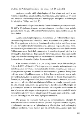 101
anuência da Prefeitura Municipal e do Estado (art. 23, inciso III).
Assim ocorrendo, o Oficial do Registro de Imóveis deverá publicar um
resumo do pedido de cancelamento e, havendo, ou não, impugnação, o processo
será remetido ao juiz competente para homologação, após prévia manifestação
do Ministério Público (art. 23, § 2º).
A Lei comentada prevê outras hipóteses de intervenção do parquet (art.
38, §§ 2º e 3º), todas as situações que respeitam um procedimento de jurisdi-
ção voluntária, no qual o Ministério Público exercerá tipicamente a função de
fiscal da Lei.
Além dessa atuação expressa, a mencionada Lei Federal tipificou o par-
celamento ilegal do solo como delito contra a administração pública, do art.
50 a 52, os quais, por se tratarem de crimes de ação pública, também ensejam
atuação do Órgão Ministerial competente à pretensa responsabilidade penal.
Ambas as atuações referem-se a casos de intervenção tradicional do Ministério
Público, quer como fiscal da lei, quer como titular da ação penal pública. Já a
prerrogativa de notificação do parcelador para regularização do parcelamento
ilegal, medida claramente protetiva ao direito do adquirente de lote, trata-se
de atuação em defesa dos direitos do consumidor.
Com o advento da Lei n. 7.347, de 24 de julho de 1985, e da Constituição
Federal de 1988, o Ministério Público passou a ter atuação mais destacada nos
pedidos e ações envolvendo o parcelamento do solo, abarcando, de início, as-
pectos penais e registrais, ampliando-se essa intervenção, por meio do inquérito
civil e da ação civil pública, sempre em defesa do meio ambiente, fosse o meio
ambiente natural, fosse o meio ambiente artificial, e a defesa do consumidor.
É certo que, em uma primeira fase, houve forte resistência do Poder Judiciário
a reconhecer a legitimidade do Ministério Público para tutelar o parcelamento
do solo, ora sob o argumento de que se tratava de interesse do Município, ao
qual competia ajuizar as demandas visando ao adequado ordenamento do
solo urbano, ora sob o argumento de que se tratavam de interesses individuais
homogêneos disponíveis dos adquirentes de lote, aos quais assistiria a legiti-
midade para litigar em prol de seus próprios interesses.
Daí porque se considera pacificada na jurisprudência a atuação do
Ministério Público em todas as fases do processo de parcelamento e registro,
notadamente para exercer a vigilância que o Município e os demais órgãos
públicos não fazem. Tanto é assim que, em Santa Catarina, grande parte das
 