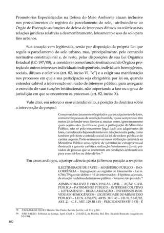 102
Promotorias Especializadas na Defesa do Meio Ambiente atuam inclusive
nos procedimentos de registro de parcelamento do solo, atribuindo-se ao
Órgão de Execução as funções de defesa de interesses difusos ou coletivos nas
relações jurídicas relativas a desmembramento, loteamento e uso do solo para
fins urbanos.
Sua atuação vem legitimada, senão por disposição da própria Lei que
regula o parcelamento do solo urbano, mas, principalmente, pelo comando
normativo constitucional e, de resto, pelas disposições de sua Lei Orgânica
Estadual (LC-197/00), a considerar como função institucional do Órgão a pro-
teção de outros interesses individuais indisponíveis, individuais homogêneos,
sociais, difusos e coletivos (art. 82, inciso VI, “e”) e a exigir sua manifestação
nos processos em que a sua participação seja obrigatória por lei ou, quando
entender cabível a intervenção em razão de interesse público, para assegurar
o exercício de suas funções institucionais, não importando a fase ou o grau de
jurisdição em que se encontrem os processos (art. 82, inciso X).
Vale citar, em reforço a esse entendimento, a posição da doutrina sobre
a intervenção do parquet:
Compreendeu claramente o legislador que os adquirentes de lotes,
comumente pessoas de condição humilde, quase sempre não têm
meios de defender seus direitos e, muitas vezes, ignoram mesmo
quais sejam estes. Justifica-se, pois, a participação do Ministério
Público, não só pelo tratamento legal dado aos adquirentes de
lotes, considerados hipossuficientes em relação à outra parte, como
também pelo forte conteúdo social da lei, de ordem pública e de
caráter cogente. Pode-se mesmo ver nessa atribuição conferida ao
Ministério Público uma espécie de substituição extraprocessual
destinada a garantir a efetiva realização de interesse e direito pri-
vados de pessoas que se encontram em condições desfavoráveis
para exercitá-los ou defendê-los.78
Em casos análogos, a jurisprudência pátria já firmou posição a respeito:
ILEGITIMIDADE DE PARTE – MINISTÉRIO PÚBLICO – INO-
CORRÊNCIA – Impugnação ao registro de loteamento – Lei n.
6.766/79 que não define o rol de interessados – Hipótese, ademais,
de atuação na defesa do interesse público – Recurso não provido.79
ADMINISTRATIVO E PROCESSUAL CIVIL – AÇÃO CIVIL
PÚBLICA – PATRIMÔNIO PÚBLICO – INTERESSE COLETIVO
– LOTEAMENTO – REGULARIZAÇÃO – INTERESSES INDI-
VIDUAIS HOMOGÊNEOS – LEGITIMIDADE DO MINISTÉRIO
PÚBLICO – LEI N. 6.766/79, ARTS. 38 E 40 – LEI N. 7.347/85,
ART. 21 – C. F., ART. 129, III E IX – PRECEDENTES STF E STJ – É
78	 PAZZAGLINI FILHO, Marino. São Paulo: Revista Justitia, vol. 114, p.141.
79	 SÃO PAULO. Tribunal de Justiça. Apel. Cível n. 213.023-2, de Marília. Rel. Des. Ricardo Brancato. Julgado em
5-5-1994.
 