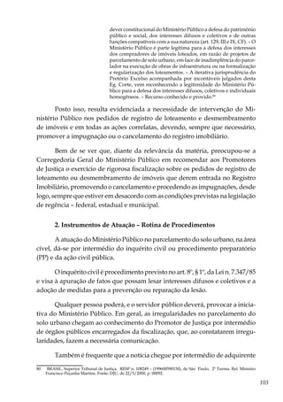 103
dever constitucional do Ministério Público a defesa do patrimônio
público e social, dos interesses difusos e coletivos e de outras
funções compatíveis com a sua natureza (art. 129, III e IX, CF). – O
Ministério Público é parte legítima para a defesa dos interesses
dos compradores de imóveis loteados, em razão de projetos de
parcelamento de solo urbano, em face de inadimplência do parce-
lador na execução de obras de infraestrutura ou na formalização
e regularização dos loteamentos. – A iterativa jurisprudência do
Pretório Excelso acompanhada por incontáveis julgados desta
Eg. Corte, vem reconhecendo a legitimidade do Ministério Pú-
blico para a defesa dos interesses difusos, coletivos e individuais
homogêneos. – Recurso conhecido e provido.80
Posto isso, resulta evidenciada a necessidade de intervenção do Mi-
nistério Público nos pedidos de registro de loteamento e desmembramento
de imóveis e em todas as ações correlatas, devendo, sempre que necessário,
promover a impugnação ou o cancelamento do registro imobiliário.
Bem de se ver que, diante da relevância da matéria, preocupou-se a
Corregedoria Geral do Ministério Público em recomendar aos Promotores
de Justiça o exercício de rigorosa fiscalização sobre os pedidos de registro de
loteamento ou desmembramento de imóveis que derem entrada no Registro
Imobiliário, promovendo o cancelamento e procedendo as impugnações, desde
logo, sempre que estiver em desacordo com as condições previstas na legislação
de regência – federal, estadual e municipal.
2. Instrumentos de Atuação – Rotina de Procedimentos
A atuação do Ministério Público no parcelamento do solo urbano, na área
cível, dá-se por intermédio do inquérito civil ou procedimento preparatório
(PP) e da ação civil pública.
O inquérito civil é procedimento previsto no art. 8º, § 1º, da Lei n. 7.347/85
e visa à apuração de fatos que possam lesar interesses difusos e coletivos e a
adoção de medidas para a prevenção ou reparação da lesão.
Qualquer pessoa poderá, e o servidor público deverá, provocar a inicia-
tiva do Ministério Público. Em geral, as irregularidades no parcelamento do
solo urbano chegam ao conhecimento do Promotor de Justiça por intermédio
de órgãos públicos encarregados da fiscalização, que, ao constatarem irregu-
laridades, fazem a necessária comunicação.
Também é frequente que a notícia chegue por intermédio de adquirente
80	 BRASIL. Superior Tribunal de Justiça. RESP n. 108249 – (199600590150), de São Paulo, 2ª Turma. Rel. Ministro
Francisco Peçanha Martins. Fonte: DJU, de 22/5/2000, p. 00092.
 