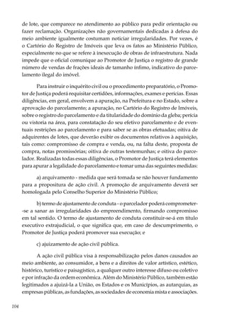 104
de lote, que comparece no atendimento ao público para pedir orientação ou
fazer reclamação. Organizações não governamentais dedicadas à defesa do
meio ambiente igualmente costumam noticiar irregularidades. Por vezes, é
o Cartório do Registro de Imóveis que leva os fatos ao Ministério Público,
especialmente no que se refere à inexecução de obras de infraestrutura. Nada
impede que o oficial comunique ao Promotor de Justiça o registro de grande
número de vendas de frações ideais de tamanho ínfimo, indicativo do parce-
lamento ilegal do imóvel.
Para instruir o inquérito civil ou o procedimento preparatório, o Promo-
tor de Justiça poderá requisitar certidões, informações, exames e perícias. Essas
diligências, em geral, envolvem a apuração, na Prefeitura e no Estado, sobre a
aprovação do parcelamento; a apuração, no Cartório do Registro de Imóveis,
sobre o registro do parcelamento e da titularidade do domínio da gleba; perícia
ou vistoria na área, para constatação do seu efetivo parcelamento e de even-
tuais restrições ao parcelamento e para saber se as obras efetuadas; oitiva de
adquirentes de lotes, que deverão exibir os documentos relativos à aquisição,
tais como: compromisso de compra e venda, ou, na falta deste, proposta de
compra, notas promissórias; oitiva de outras testemunhas; e oitiva do parce-
lador. Realizadas todas essas diligências, o Promotor de Justiça terá elementos
para apurar a legalidade do parcelamento e tomar uma das seguintes medidas:
a) arquivamento - medida que será tomada se não houver fundamento
para a propositura de ação civil. A promoção de arquivamento deverá ser
homologada pelo Conselho Superior do Ministério Público;
b) termo de ajustamento de conduta - o parcelador poderá comprometer-
-se a sanar as irregularidades do empreendimento, firmando compromisso
em tal sentido. O termo de ajustamento de conduta constituir-se-á em título
executivo extrajudicial, o que significa que, em caso de descumprimento, o
Promotor de Justiça poderá promover sua execução; e
c) ajuizamento de ação civil pública.
A ação civil pública visa à responsabilização pelos danos causados ao
meio ambiente, ao consumidor, a bens e a direitos de valor artístico, estético,
histórico, turístico e paisagístico, a qualquer outro interesse difuso ou coletivo
e por infração da ordem econômica. Além do Ministério Público, também estão
legitimados a ajuizá-la a União, os Estados e os Municípios, as autarquias, as
empresas públicas, as fundações, as sociedades de economia mista e associações.
 