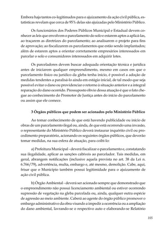 105
Embora haja tantos co-legitimados para o ajuizamento da ação civil pública, es-
tatísticas revelam que cerca de 95% delas são ajuizadas pelo Ministério Público.
Os funcionários dos Poderes Públicos Municipal e Estadual devem co-
nhecer as leis que envolvem o parcelamento do solo e estarem aptos a aplicá-las,
ao traçarem as diretrizes do parcelamento; ao analisarem o projeto para fins
de aprovação; ao fiscalizarem os parcelamentos que estão sendo implantados;
além de estarem aptos a orientar corretamente empresários interessados em
parcelar o solo e consumidores interessados em adquirir lotes.
Os parceladores devem buscar adequada orientação técnica e jurídica
antes de iniciarem qualquer empreendimento, mesmo em casos em que o
parcelamento físico ou jurídico da gleba tenha início, é possível a adoção de
medidas tendentes a paralisá-lo ainda em estágio inicial, de tal modo que seja
possível evitar o dano ou providenciar o retorno à situação anterior e a integral
reparação do dano ocorrido. Pressuposto óbvio dessa atuação é que o fato che-
gue ao conhecimento do Promotor de Justiça antes do início do parcelamento
ou assim que ele comece.
3 Órgãos públicos que podem ser acionados pelo Ministério Público
Ao tomar conhecimento de que está havendo publicidade ou início de
obras de um parcelamento ilegal ou, ainda, de que está ocorrendo uma invasão,
o representante do Ministério Público deverá instaurar inquérito civil ou pro-
cedimento preparatório, acionando os seguintes órgãos públicos, que deverão
tomar medidas, na sua esfera de atuação, para coibi-lo:
a) Prefeitura Municipal - deverá fiscalizar o parcelamento e, constatando
sua ilegalidade, aplicar as sanções cabíveis ao parcelador. Tais medidas, em
geral, abrangem notificações (inclusive aquela prevista no art. 38 da Lei n.
6.766/79), advertência, multa, embargo e, até mesmo, demolição. Cabe, aqui,
frisar que o Município também possui legitimidade para o ajuizamento de
ação civil pública.
b) Órgão Ambiental - deverá ser acionado sempre que demonstrado que
o empreendimento não possui licenciamento ambiental ou estiver ocorrendo
supressão de vegetação na gleba parcelada ou, ainda, qualquer outra espécie
de agressão ao meio ambiente. Caberá ao agente do órgão público promover o
embargo administrativo da obra visando a impedir a ocorrência ou a ampliação
do dano ambiental, lavrando-se o respectivo auto e elaborando-se Relatório
 
