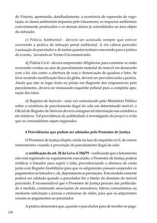 106
de Vistoria, apontando, detalhadamente, a ocorrência de supressão de vege-
tação, os danos ambientais impostos pelo loteamento, os impactos ambientais
concretamente produzidos e os demais danos já consolidados na área objeto
da autuação.
c) Polícia Ambiental - deverá ser acionada sempre que estiver
ocorrendo a prática de infração penal ambiental. A ela caberá proceder
à autuação do parcelador e de tantos quantos tenham concorrido para a prática
do evento, lavrando-se Termo Circunstanciado.
d) Polícia Civil - deverá empreender diligências para constatar se estão
ocorrendo vendas ou atos de parcelamento material do imóvel em desacordo
com a lei, tais como: a abertura de ruas e demarcação de quadras e lotes. Se
tiver ocorrido modificação física da gleba, deverá ser providenciada a perícia.
Ainda que não se logre êxito na prisão em flagrante dos responsáveis pelo
parcelamento, deverá ser instaurado inquérito policial para a completa apu-
ração dos fatos.
d) Registro de Imóveis - uma vez comunicado pelo Ministério Público
sobre a existência de parcelamento ilegal do solo em determinado imóvel, o
Oficial do Registro de Imóveis deverá consignar tal informação nas certidões a
ele relativas. Tal providência da publicidade à investigação do parquet e evita
que os consumidores sejam enganados.
4 Providências que podem ser adotadas pelo Promotor de Justiça
O Promotor de Justiça dispõe, ainda na fase do inquérito civil, de outros
instrumentos visando à prevenção do parcelamento ilegal do solo:
a) notificação do art. 38 da Lei n. 6.766/79 - verificando que o loteamento
não está registrado ou regularmente executado, o Promotor de Justiça poderá
notificar o loteador para suprir a falta, providenciando a abertura de conta
junto com Registro Imobiliário para que os adquirentes possam suspender os
pagamentos ao loteador e, ali, depositarem as prestações. Esta medida somente
poderá ser adotada quando o parcelador for o titular do domínio do imóvel
parcelado. É recomendável que o Promotor de Justiça procure dar publicida-
de à medida, contatando associações de moradores, líderes comunitários ou
mediante solicitação a jornais e emissoras de rádio, para que os adquirentes
cessem os pagamentos ao parcelador.
A prática demonstra que, quando o parcelador para de receber os paga-
 